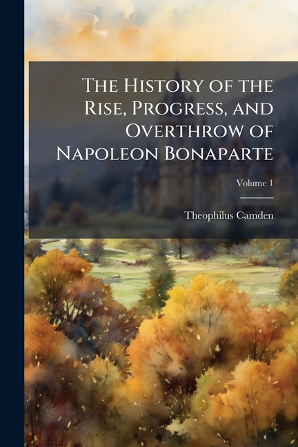 History of the Rise, Progress, and Overthrow of Napoleon Bonaparte: With a Summary Account of the Ci