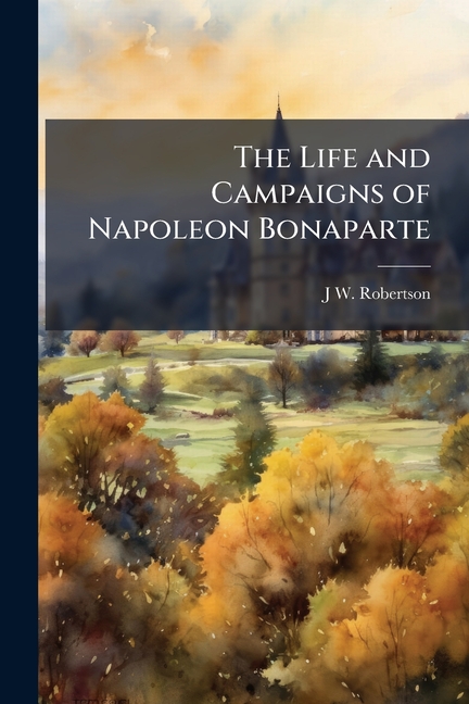 Life and Campaigns of Napoleon Bonaparte: From His Birth Down to His Departure for St. Helena