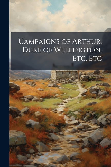 Campaigns of Arthur, Duke of Wellington, Etc. Etc