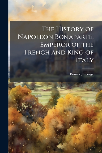History of Napoleon Bonaparte; Emperor of the French and King of Italy