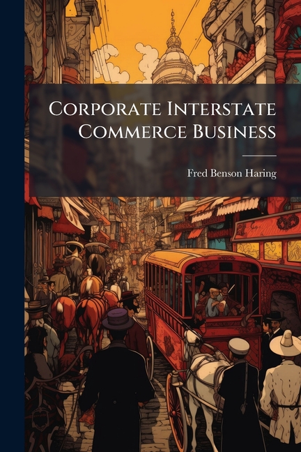 Corporate Interstate Commerce Business: Being A Treatise On The Rights Of Corporations To Extend The