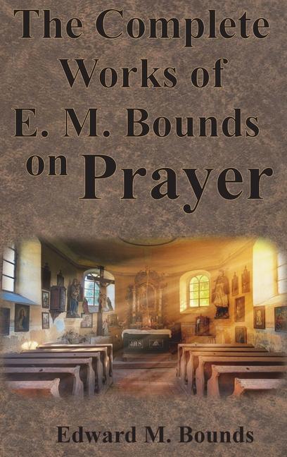 Complete Works of E.M. Bounds on Prayer: Including: POWER, PURPOSE, PRAYING MEN, POSSIBILITIES, REAL