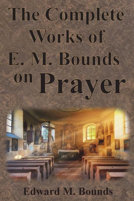Complete Works of E.M. Bounds on Prayer: Including: POWER, PURPOSE, PRAYING MEN, POSSIBILITIES, REAL