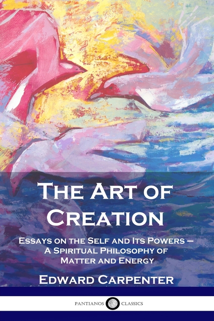 Art of Creation: Essays on the Self and Its Powers - A Spiritual Philosophy of Matter and Energy