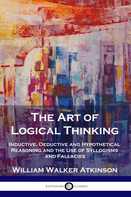 Art of Logical Thinking: Inductive, Deductive and Hypothetical Reasoning and the Use of Syllogisms a