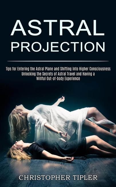 Astral Projection: Unlocking the Secrets of Astral Travel and Having a Willful Out-of-body Experienc