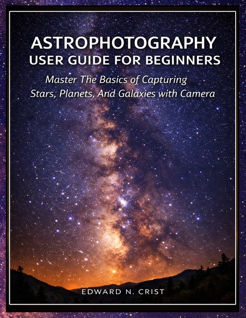 Astrophotography User Guide for Beginners: Master The Basics of Capturing Stars, Planets, And Galaxi