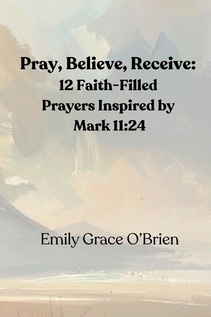 Pray, Believe, Receive: 12 Faith-Filled Prayers Inspired by Mark 11:24: Unlock the Power of Faith-Fi