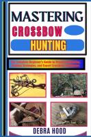Mastering Crossbow Hunting: The Complete Beginner's Guide to Precision Shooting, Hunting Strategies,