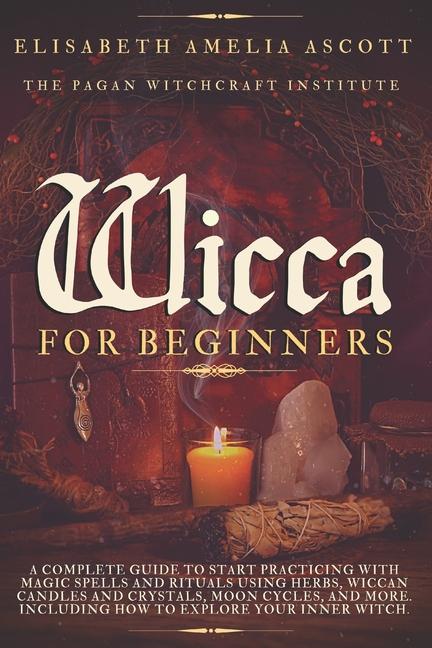 Wicca for Beginners: A Complete Guide to Start Practicing with Magic Spells and Rituals using Herbs,